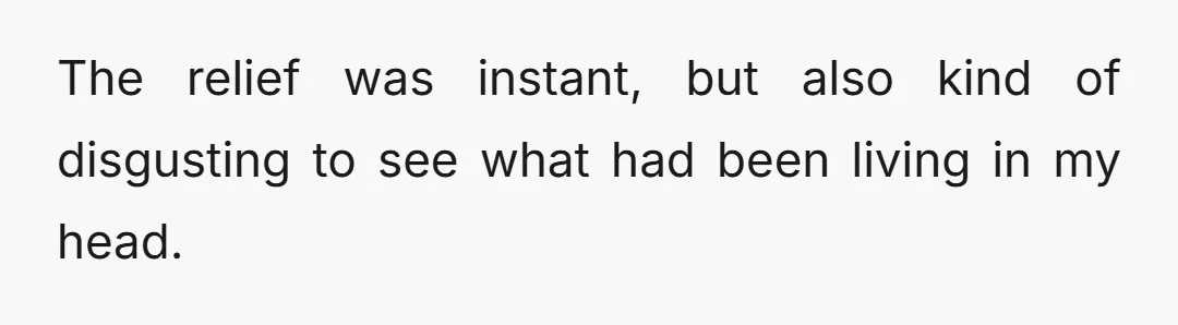 The relief was instant, but also kind of disgusting to see what had been living in my head.
