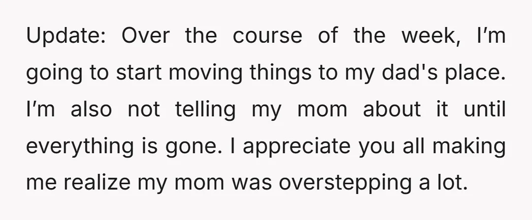 Update: Over the course of the week, I’m going to start moving things to my dad's place. I’m also not telling my mom about it until everything is gone. I...