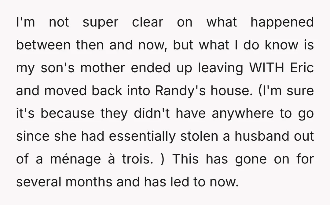 I'm not super clear on what happened between then and now, but what I do know is my son's mother ended up leaving WITH Eric and moved back into Randy's...