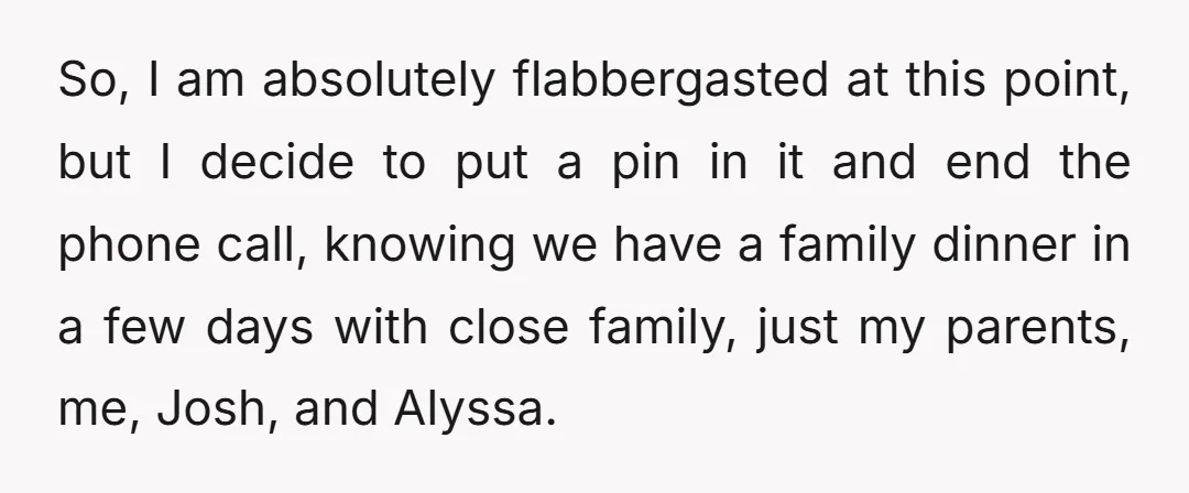 So, I am absolutely flabbergasted at this point, but I decide to put a pin in it and end the phone call, knowing we have a family dinner in a...