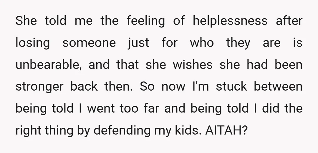She told me the feeling of helplessness after losing someone just for who they are is unbearable, and that she wishes she had been stronger back then. So now I'm...