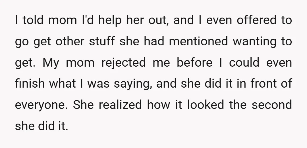 I told mom I'd help her out, and I even offered to go get other stuff she had mentioned wanting to get. My mom rejected me before I could even...