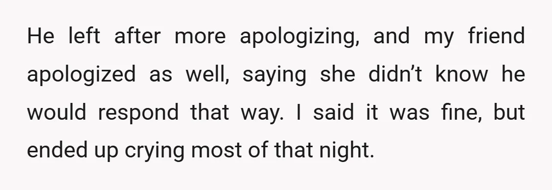 He left after more apologizing, and my friend apologized as well, saying she didn’t know he would respond that way. I said it was fine, but ended up crying most...