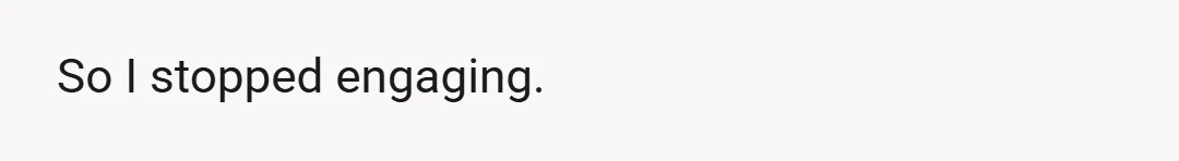 So I stopped engaging.