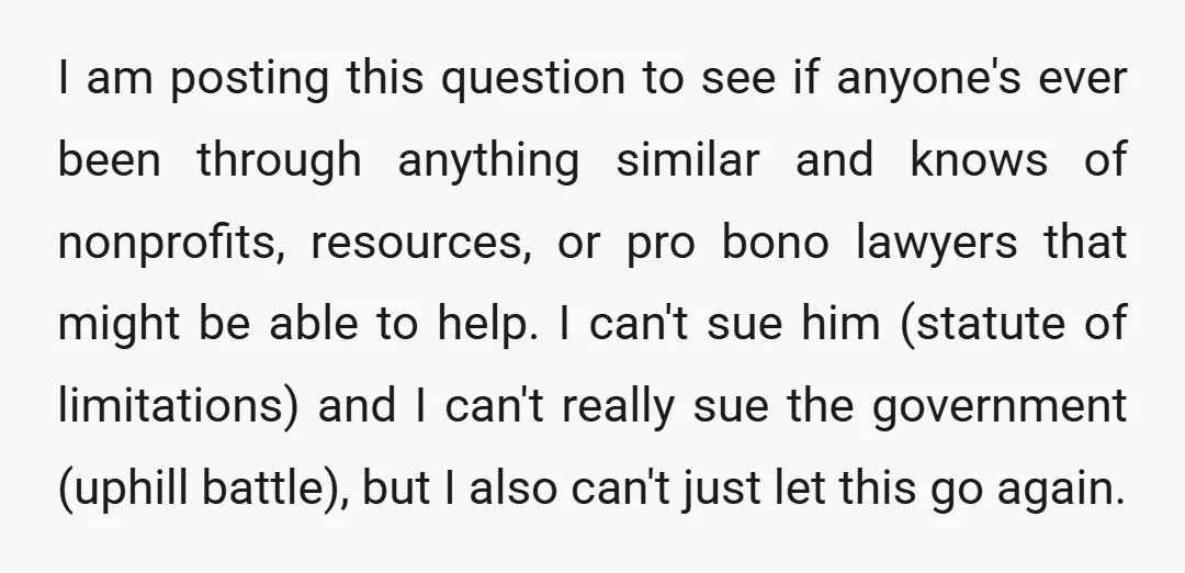 I am posting this question to see if anyone's ever been through anything similar and knows of nonprofits, resources, or pro bono lawyers that might be able to help. I...