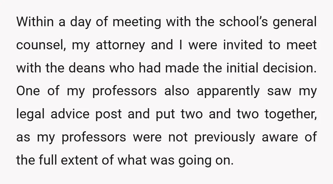 Within a day of meeting with the school’s general counsel, my attorney and I were invited to meet with the deans who had made the initial decision. One of my...