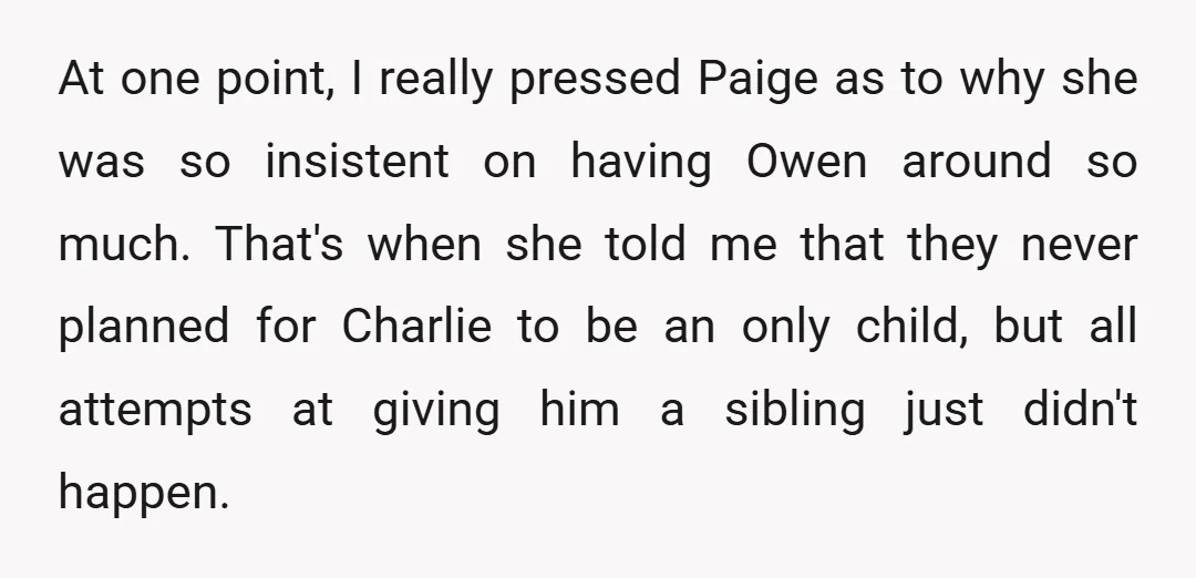 At one point, I really pressed Paige as to why she was so insistent on having Owen around so much. That's when she told me that they never planned for...
