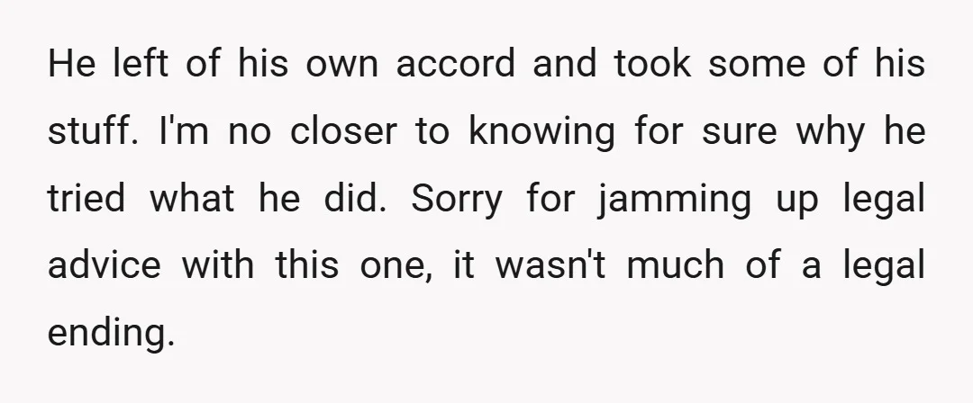 He left of his own accord and took some of his stuff. I'm no closer to knowing for sure why he tried what he did. Sorry for jamming up legal...