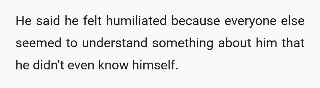 He said he felt humiliated because everyone else seemed to understand something about him that he didn’t even know himself.