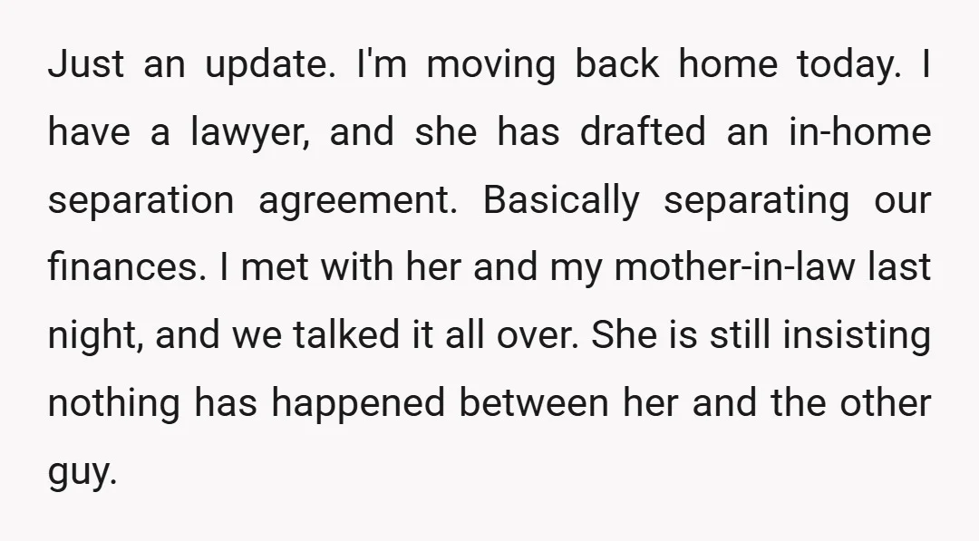 Just an update. I'm moving back home today. I have a lawyer, and she has drafted an in-home separation agreement. Basically separating our finances. I met with her and my...