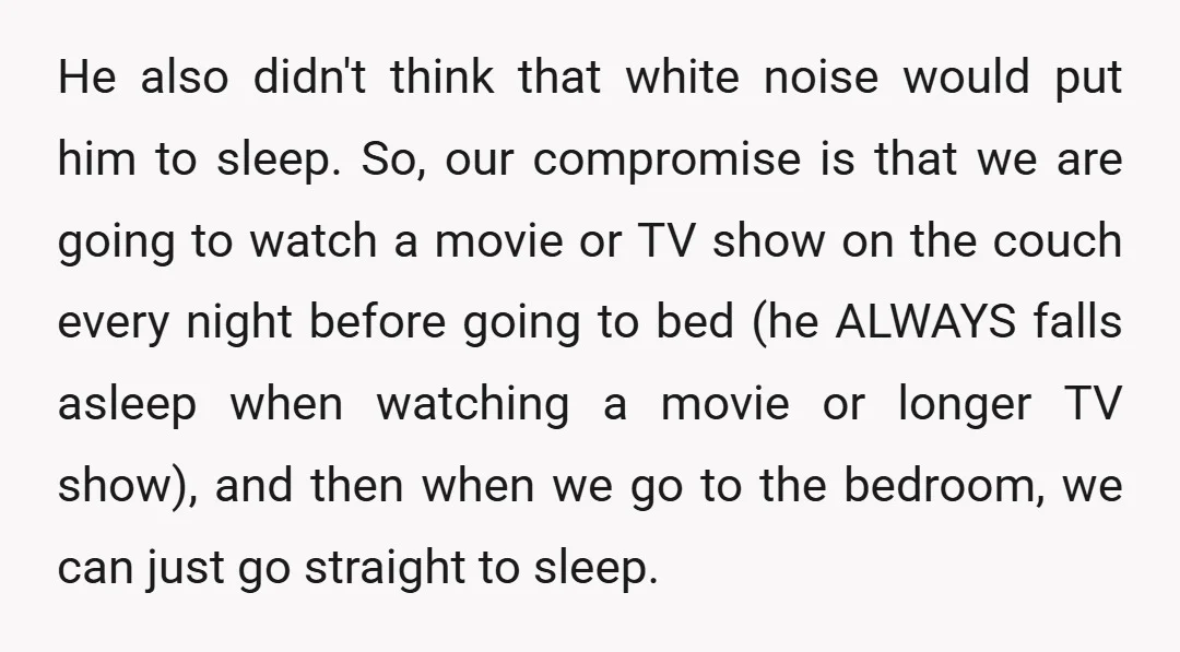 He also didn't think that white noise would put him to sleep. So, our compromise is that we are going to watch a movie or TV show on the couch...