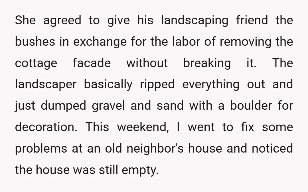 She agreed to give his landscaping friend the bushes in exchange for the labor of removing the cottage facade without breaking it. The landscaper basically ripped everything out and just...