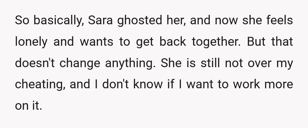 So basically, Sara ghosted her, and now she feels lonely and wants to get back together. But that doesn't change anything. She is still not over my cheating, and I...