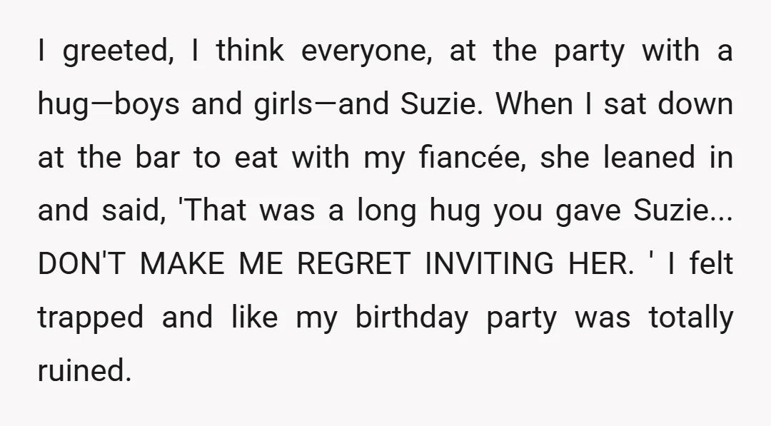 I greeted, I think everyone, at the party with a hug—boys and girls—and Suzie. When I sat down at the bar to eat with my fiancée, she leaned in and...