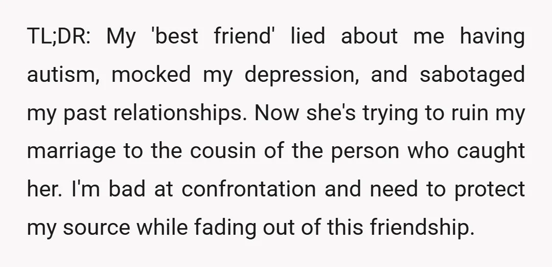 TL;DR: My 'best friend' lied about me having autism, mocked my depression, and sabotaged my past relationships. Now she's trying to ruin my marriage to the cousin of the person...