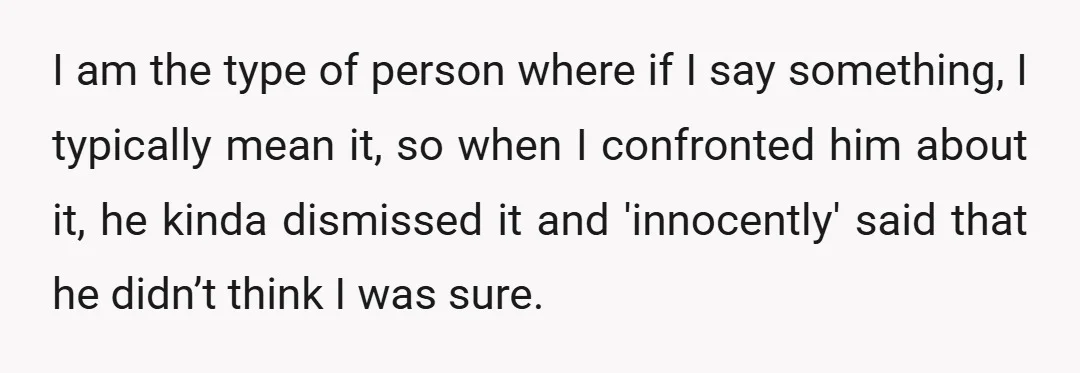 I am the type of person where if I say something, I typically mean it, so when I confronted him about it, he kinda dismissed it and 'innocently' said that...