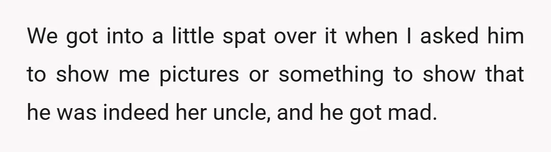 We got into a little spat over it when I asked him to show me pictures or something to show that he was indeed her uncle, and he got mad.