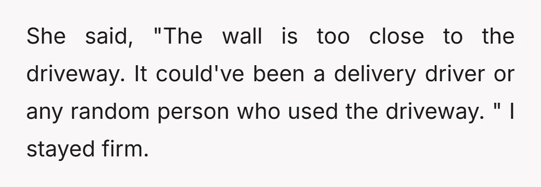 She said, "The wall is too close to the driveway. It could've been a delivery driver or any random person who used the driveway. " I stayed firm.