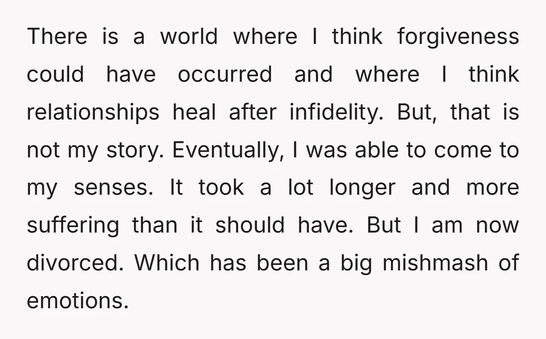 There is a world where I think forgiveness could have occurred and where I think relationships heal after infidelity. But, that is not my story. Eventually, I was able to...