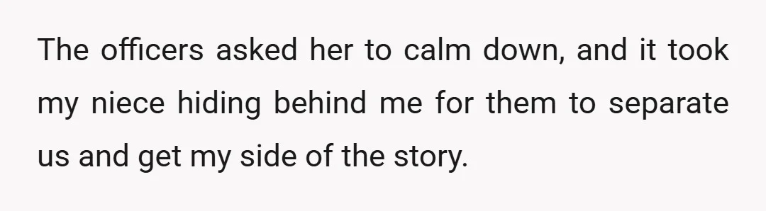 The officers asked her to calm down, and it took my niece hiding behind me for them to separate us and get my side of the story.
