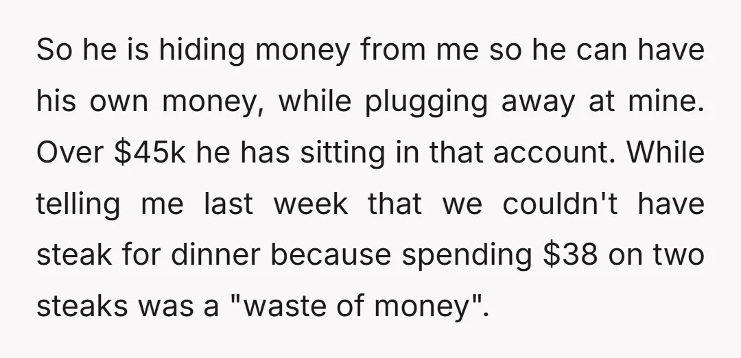 So he is hiding money from me so he can have his own money, while plugging away at mine. Over $45k he has sitting in that account. While telling me...