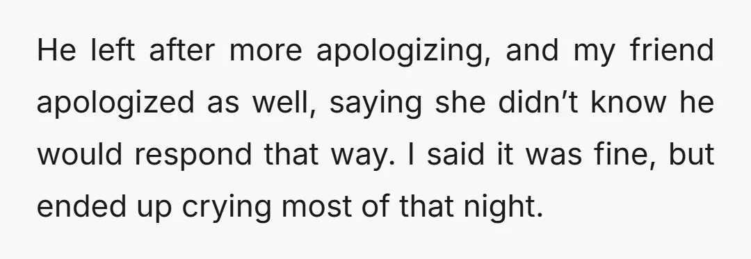 He left after more apologizing, and my friend apologized as well, saying she didn’t know he would respond that way. I said it was fine, but ended up crying most...