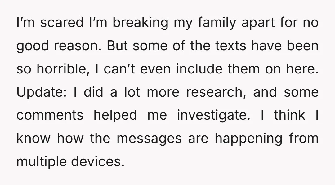 I’m scared I’m breaking my family apart for no good reason. But some of the texts have been so horrible, I can’t even include them on here. Update: I did...