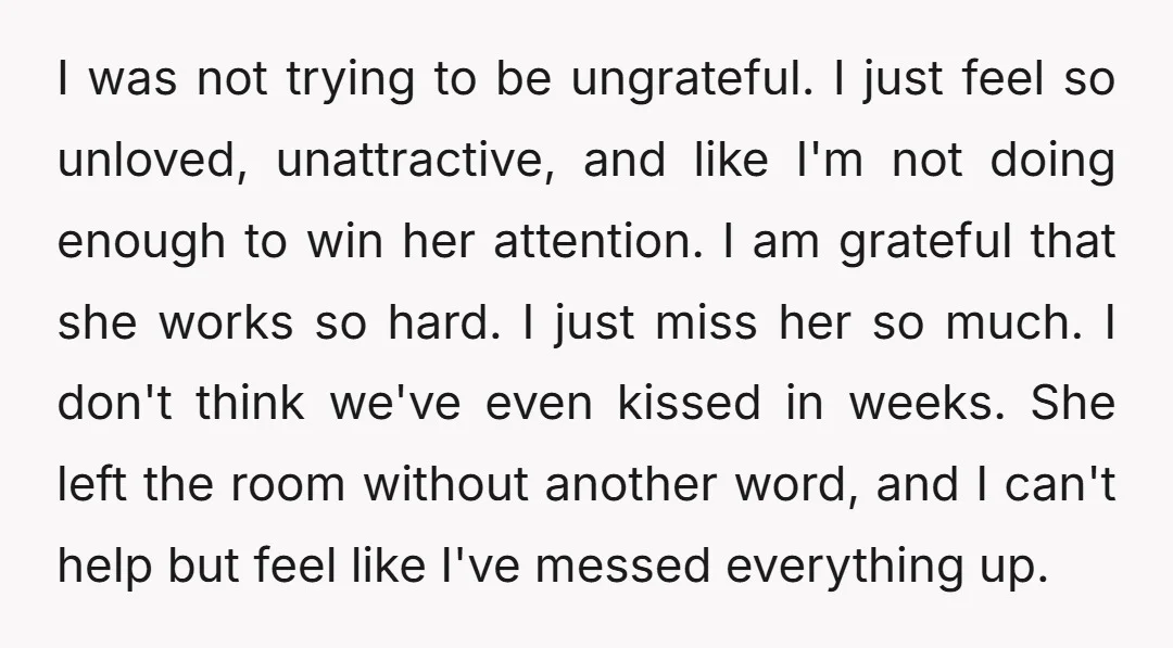I was not trying to be ungrateful. I just feel so unloved, unattractive, and like I'm not doing enough to win her attention. I am grateful that she works so...