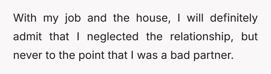 With my job and the house, I will definitely admit that I neglected the relationship, but never to the point that I was a bad partner.
