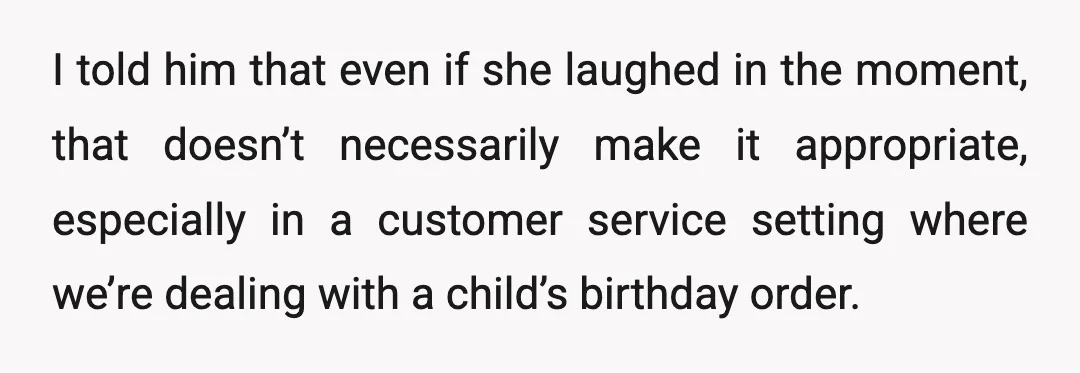 I told him that even if she laughed in the moment, that doesn’t necessarily make it appropriate, especially in a customer service setting where we’re dealing with a child’s birthday...