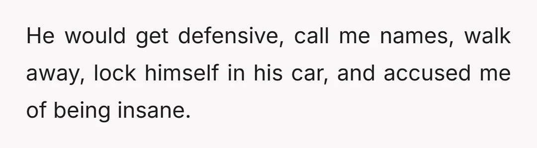 He would get defensive, call me names, walk away, lock himself in his car, and accused me of being insane.