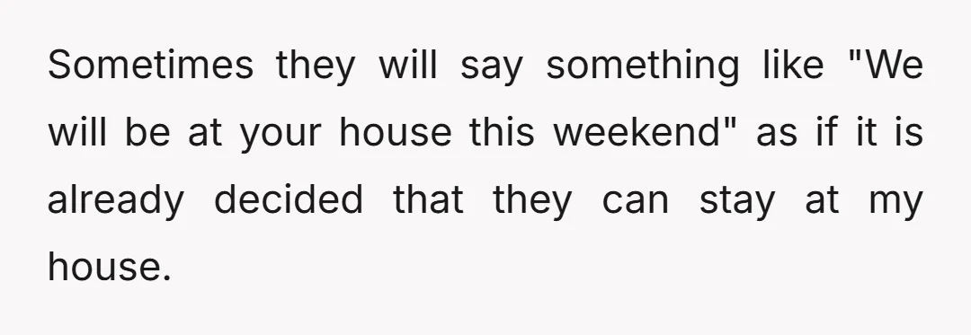 Sometimes they will say something like "We will be at your house this weekend" as if it is already decided that they can stay at my house.