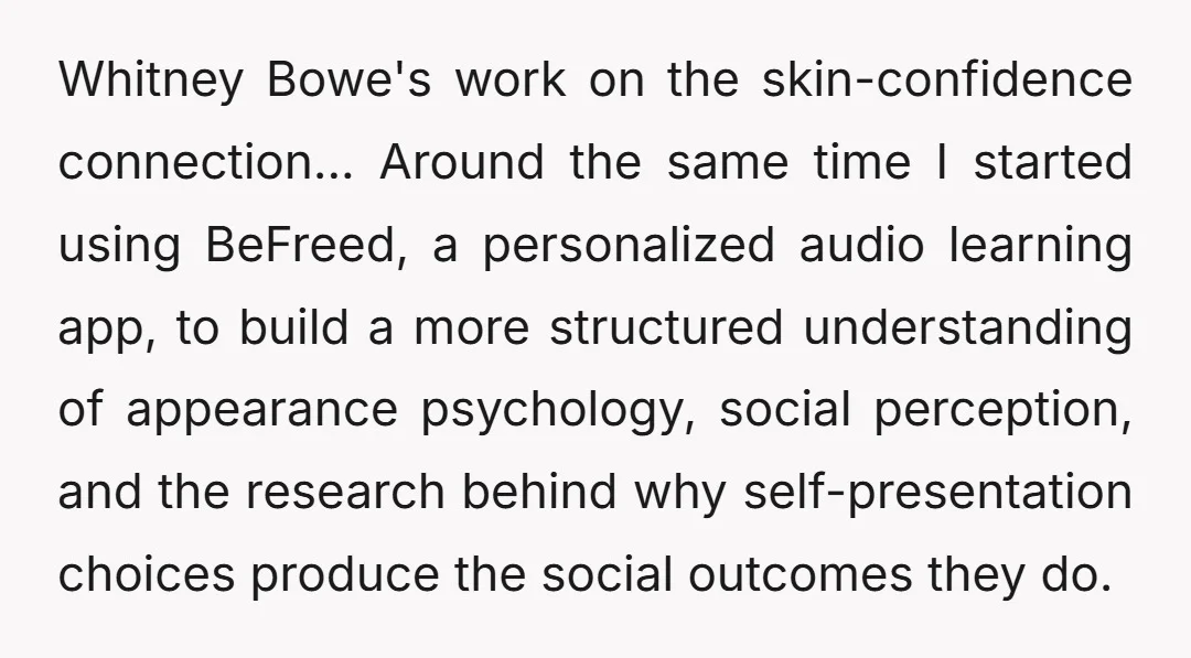 Whitney Bowe's work on the skin-confidence connection... Around the same time I started using BeFreed, a personalized audio learning app, to build a more structured understanding of appearance psychology, social...