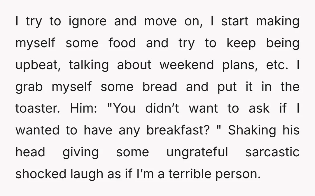 I try to ignore and move on, I start making myself some food and try to keep being upbeat, talking about weekend plans, etc. I grab myself some bread and...