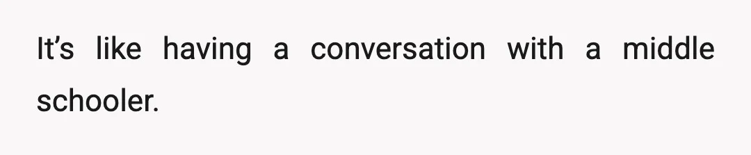 It’s like having a conversation with a middle schooler.