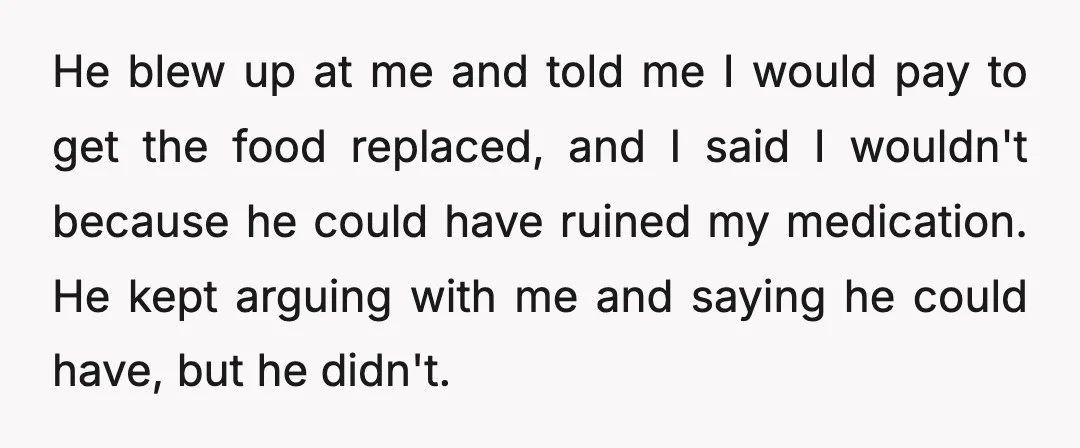 He blew up at me and told me I would pay to get the food replaced, and I said I wouldn't because he could have ruined my medication. He kept...