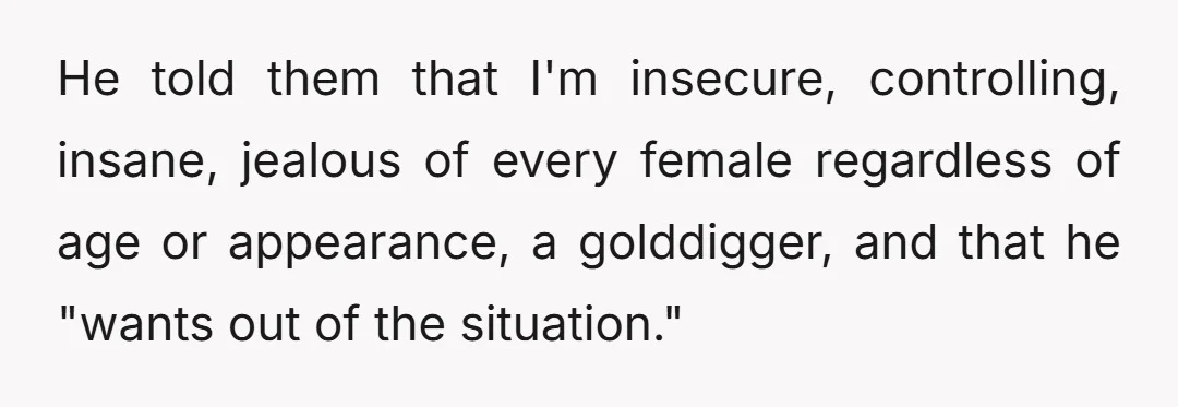 He told them that I'm insecure, controlling, insane, jealous of every female regardless of age or appearance, a golddigger, and that he "wants out of the situation."