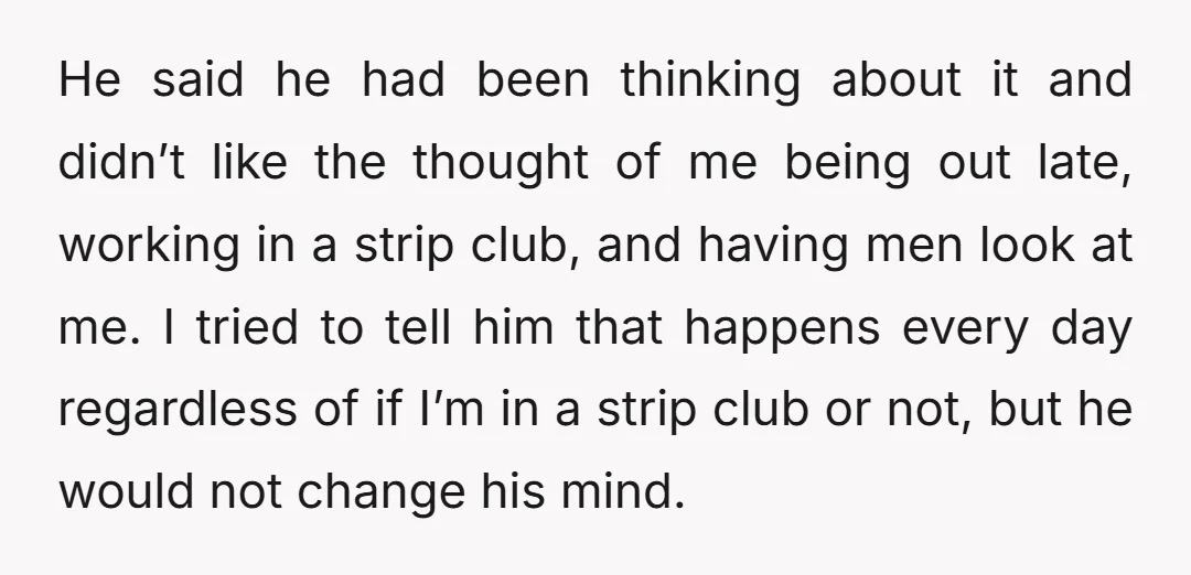 He said he had been thinking about it and didn’t like the thought of me being out late, working in a strip club, and having men look at me. I...
