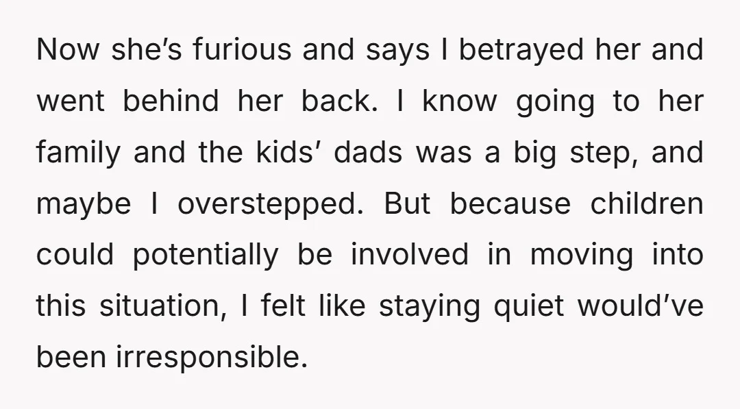 Now she’s furious and says I betrayed her and went behind her back. I know going to her family and the kids’ dads was a big step, and maybe I...