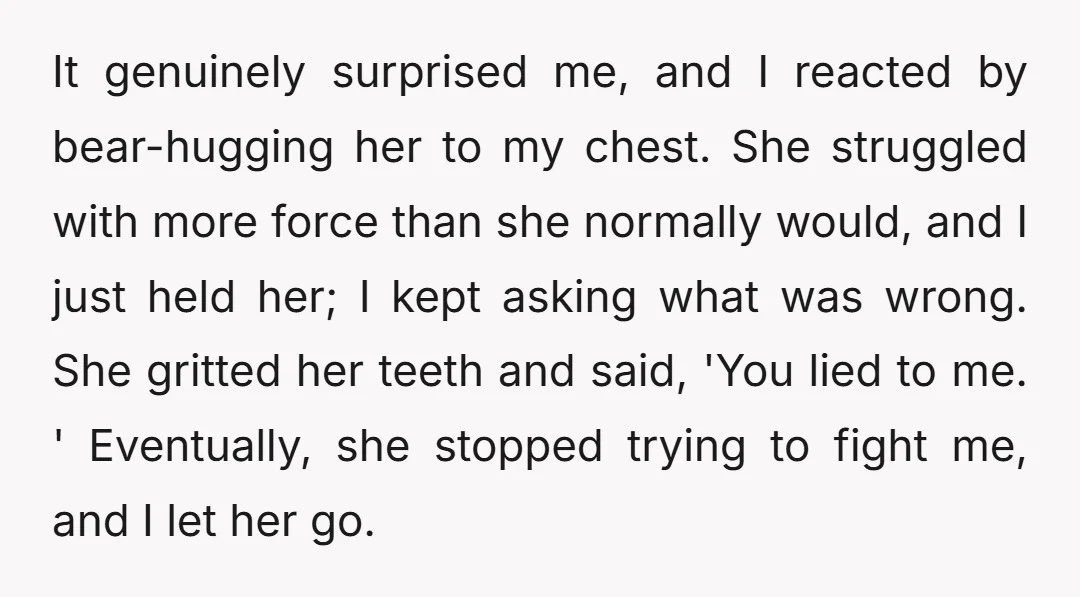 It genuinely surprised me, and I reacted by bear-hugging her to my chest. She struggled with more force than she normally would, and I just held her; I kept asking...