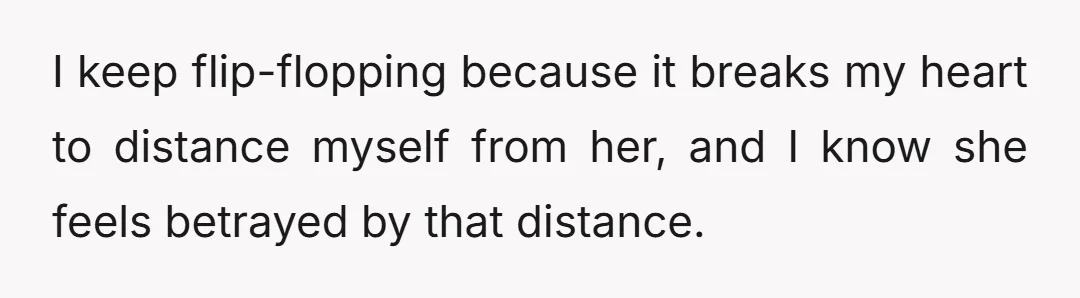 I keep flip-flopping because it breaks my heart to distance myself from her, and I know she feels betrayed by that distance.