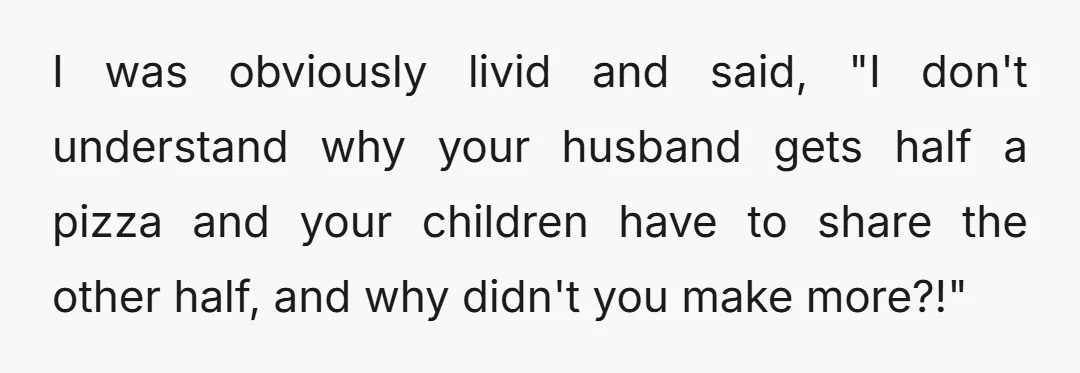 I was obviously livid and said, "I don't understand why your husband gets half a pizza and your children have to share the other half, and why didn't you make...