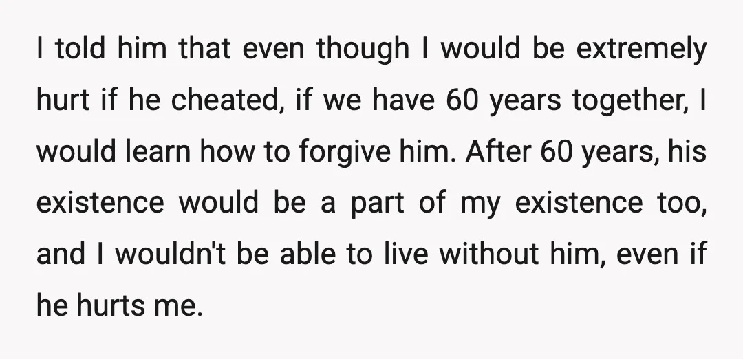 I told him that even though I would be extremely hurt if he cheated, if we have 60 years together, I would learn how to forgive him. After 60 years,...