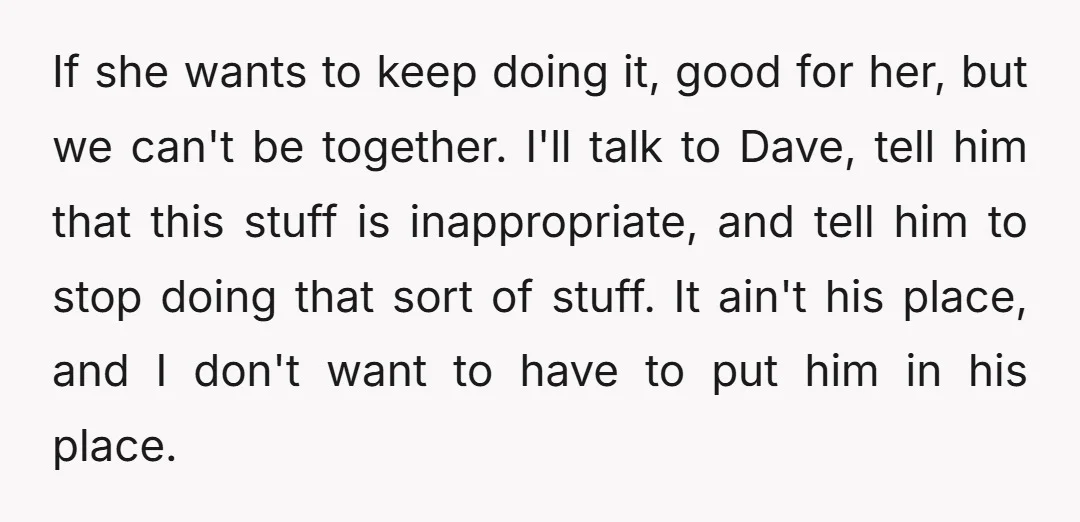 If she wants to keep doing it, good for her, but we can't be together. I'll talk to Dave, tell him that this stuff is inappropriate, and tell him to...