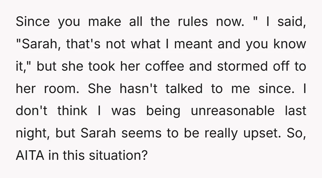 Since you make all the rules now. " I said, "Sarah, that's not what I meant and you know it," but she took her coffee and stormed off to her...
