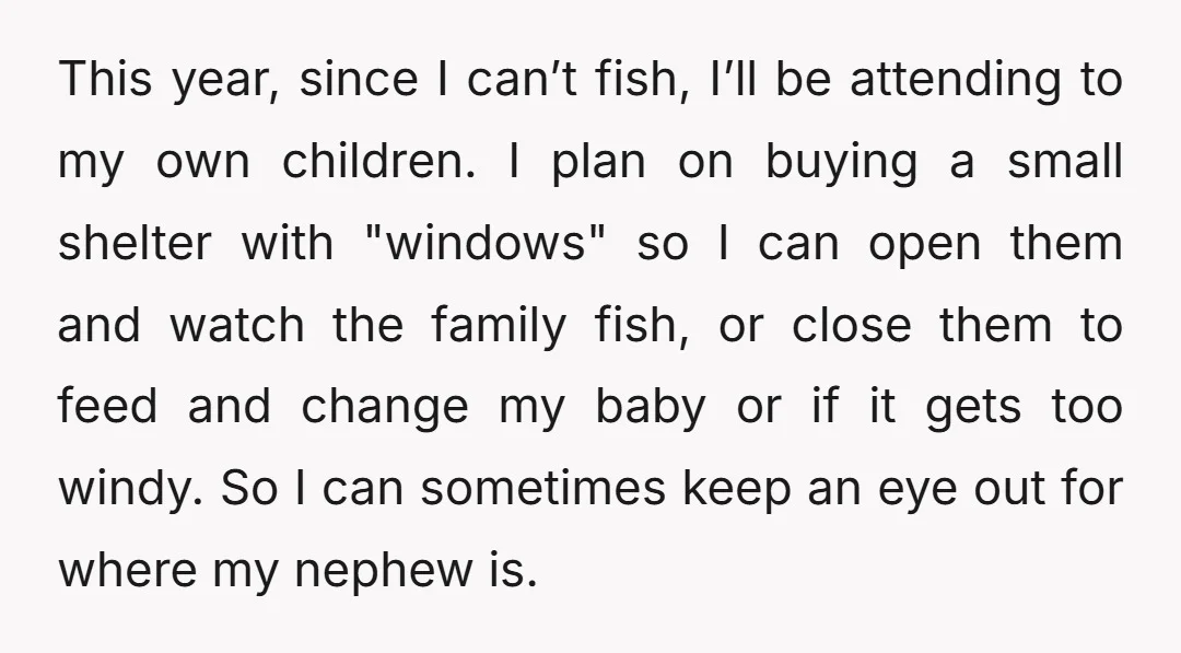 This year, since I can’t fish, I’ll be attending to my own children. I plan on buying a small shelter with "windows" so I can open them and watch the...