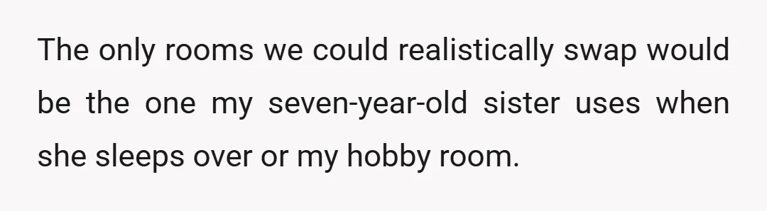 The only rooms we could realistically swap would be the one my seven-year-old sister uses when she sleeps over or my hobby room.