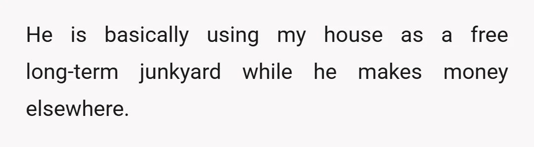 He is basically using my house as a free long-term junkyard while he makes money elsewhere.