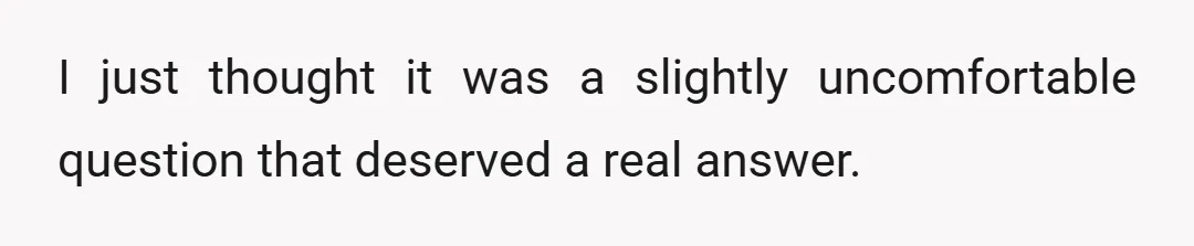 I just thought it was a slightly uncomfortable question that deserved a real answer.
