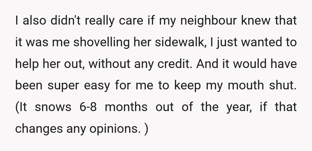 I also didn't really care if my neighbour knew that it was me shovelling her sidewalk, I just wanted to help her out, without any credit. And it would have...